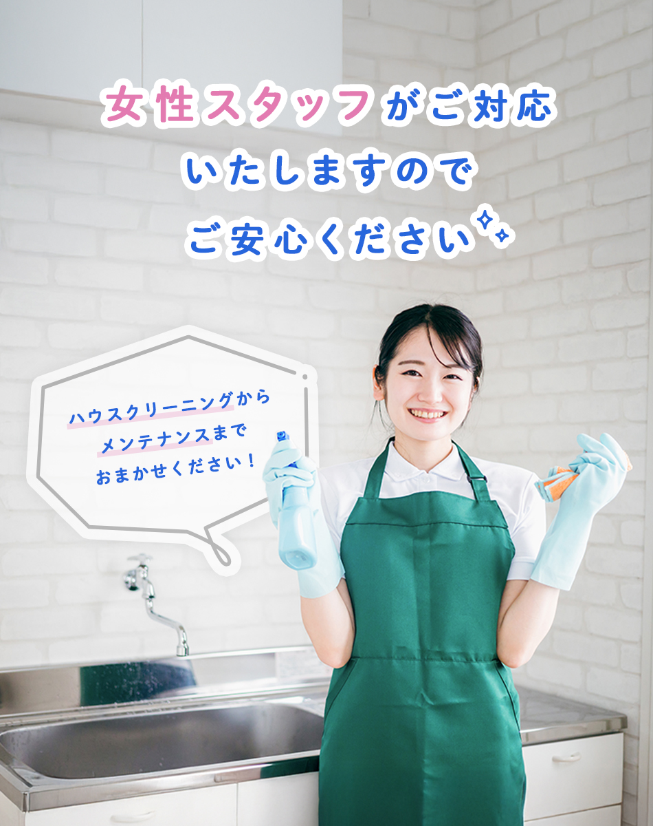 女性スタッフがご対応いたしますのでご安心ください。ハウスクリーニングからメンテナンスまでおまかせください